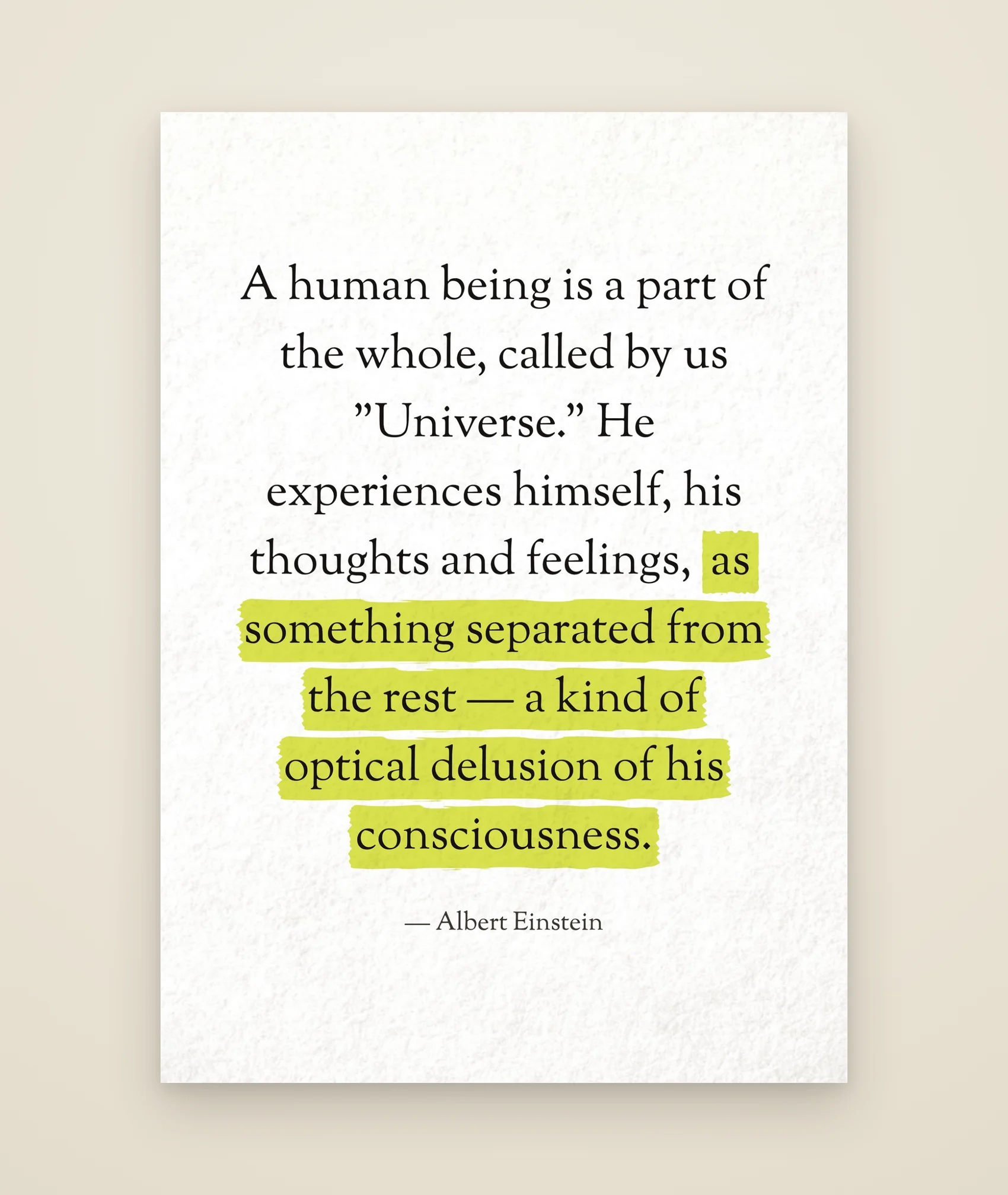 A human being is a part of the whole, called by us "Universe." He experiences himself, his thoughts and feelings, as something separated from the rest — a kind of optical delusion of his consciousness.