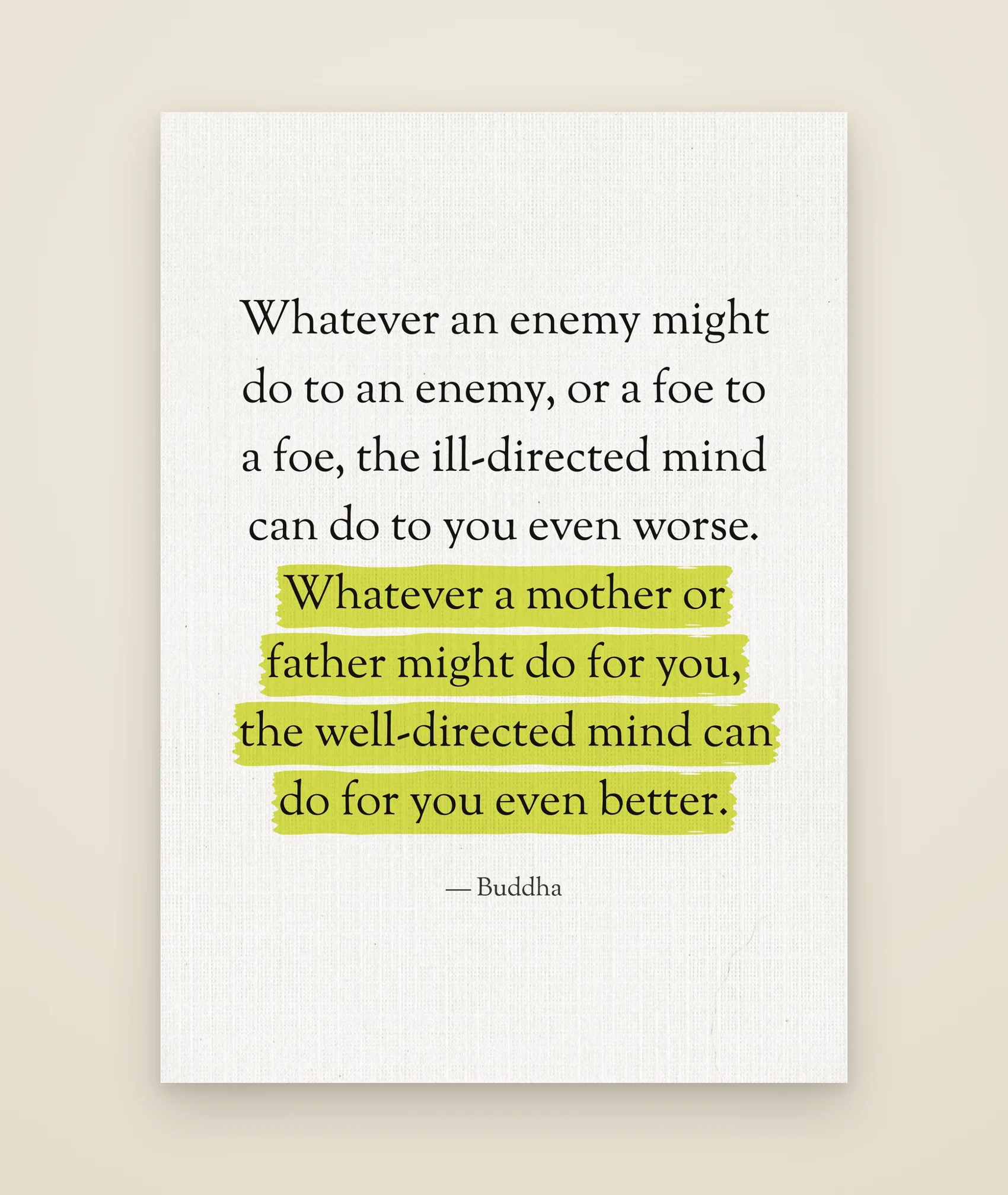 Whatever an enemy might do to an enemy, or a foe to a foe, the ill-directed mind can do to you even worse. Whatever a mother or father might do for you, the well-directed mind can do for you even better.