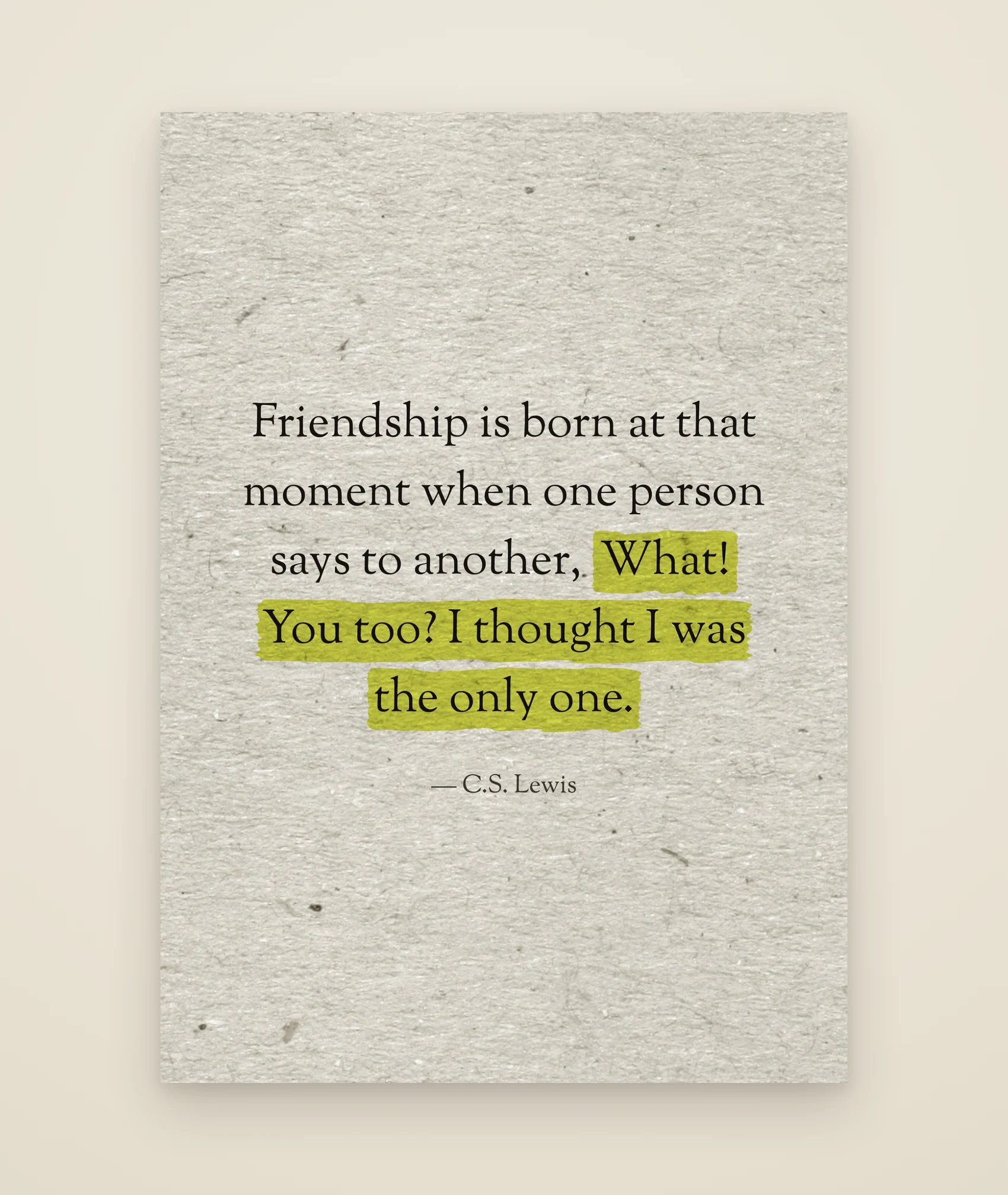 Friendship is born at that moment when one person says to another, What! You too? I thought I was the only one.