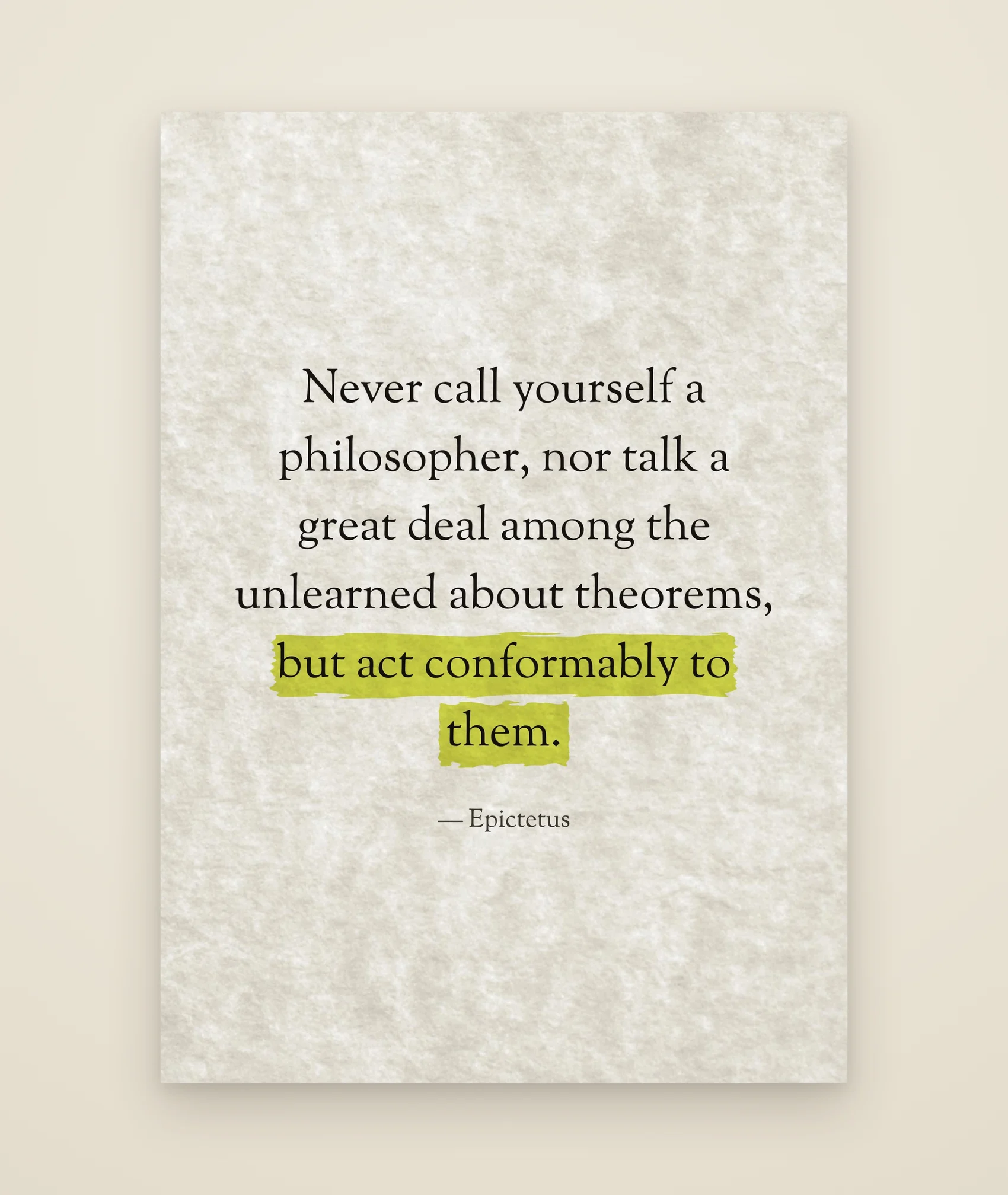 Never call yourself a philosopher, nor talk a great deal among the unlearned about theorems, but act conformably to them.