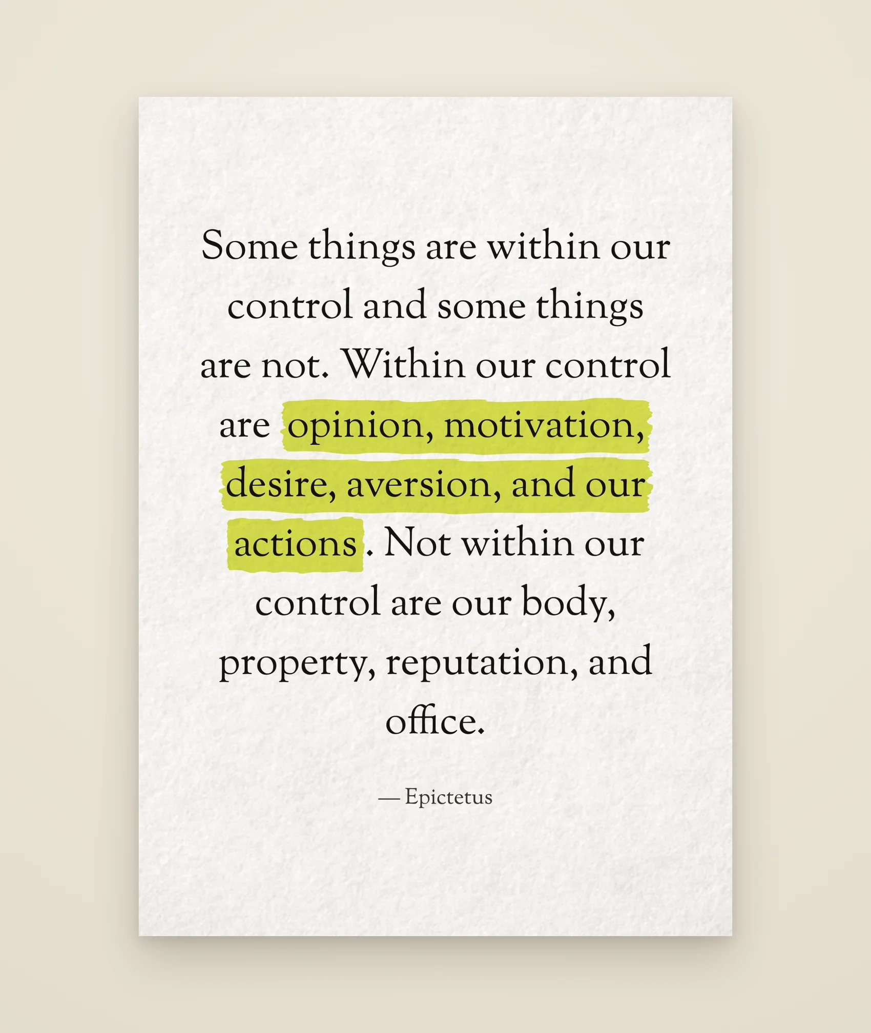 Some things are within our control and some things are not. Within our control are opinion, motivation, desire, aversion, and our actions. Not within our control are our body, property, reputation, and office.