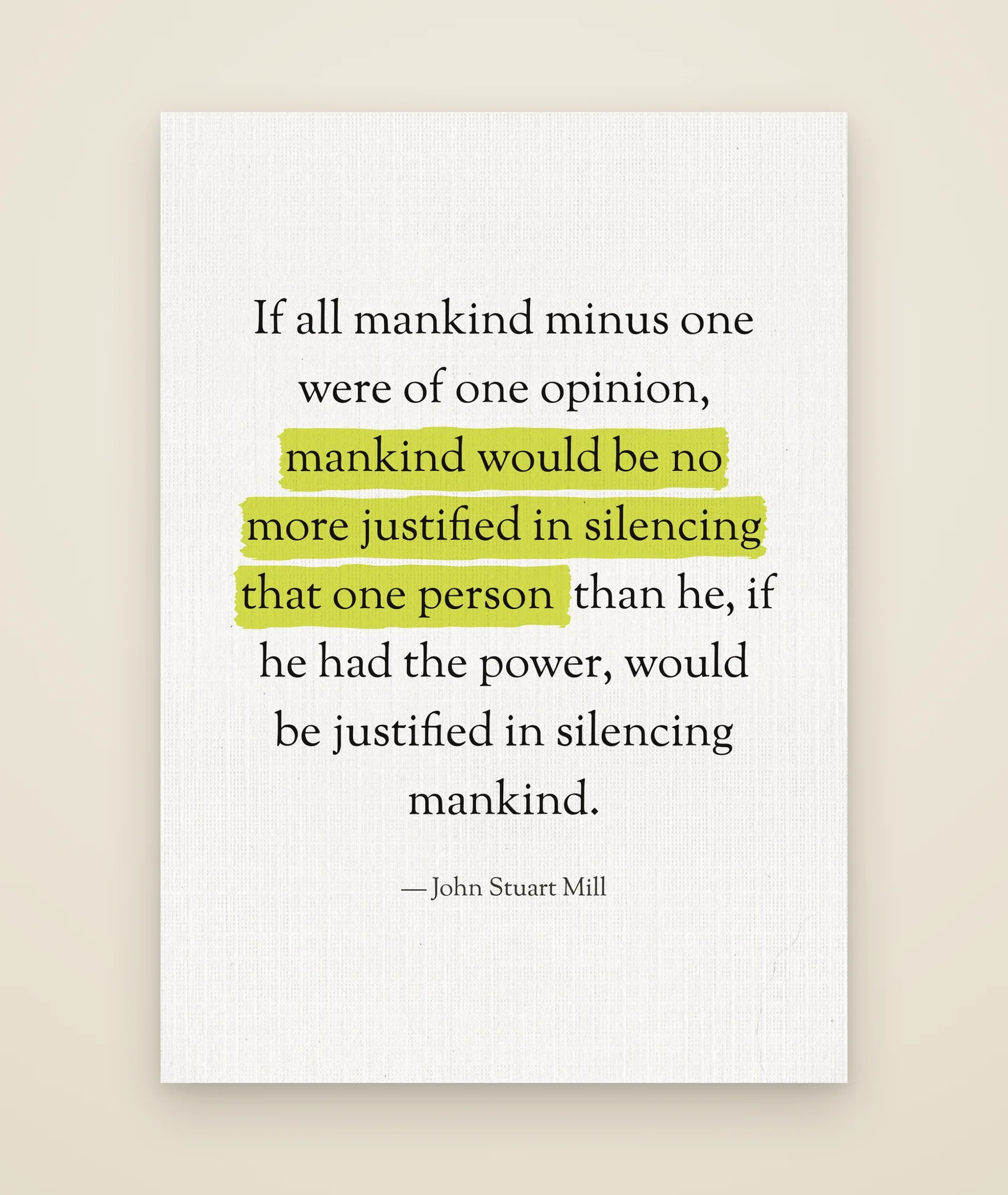 If all mankind minus one were of one opinion, mankind would be no more justified in silencing that one person than he, if he had the power, would be justified in silencing mankind.