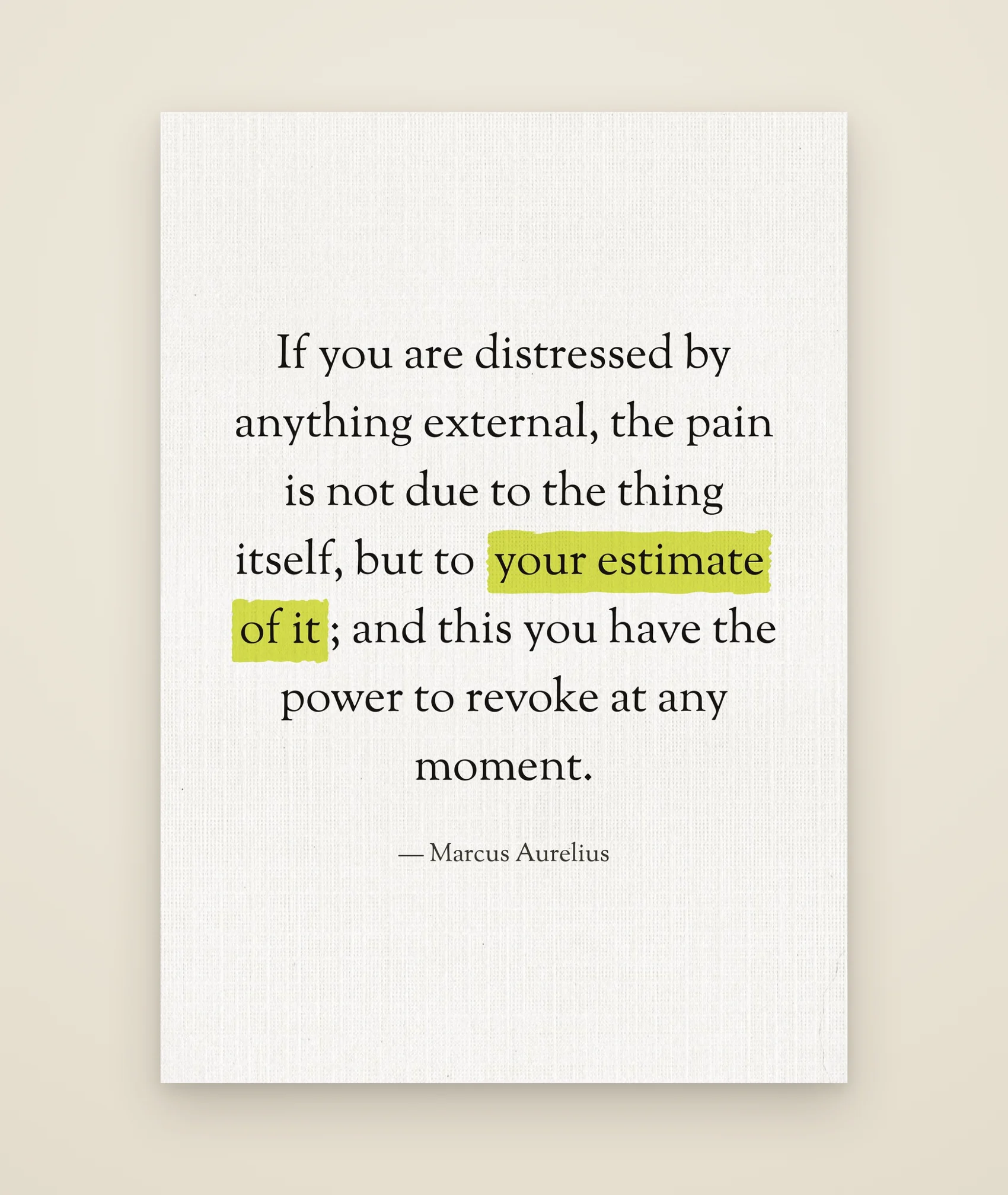 If you are distressed by anything external, the pain is not due to the thing itself, but to your estimate of it; and this you have the power to revoke at any moment.