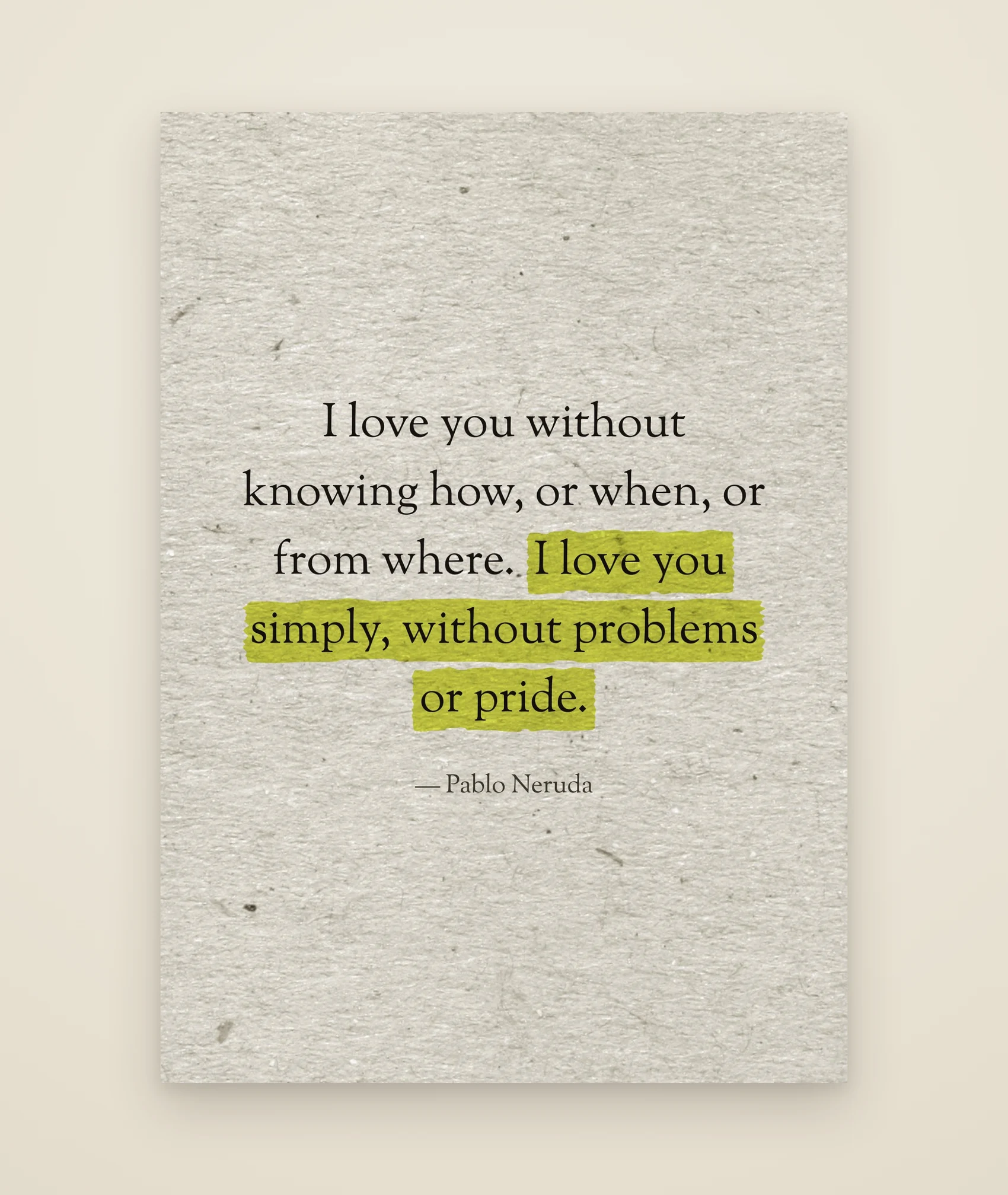 I love you without knowing how, or when, or from where. I love you simply, without problems or pride.