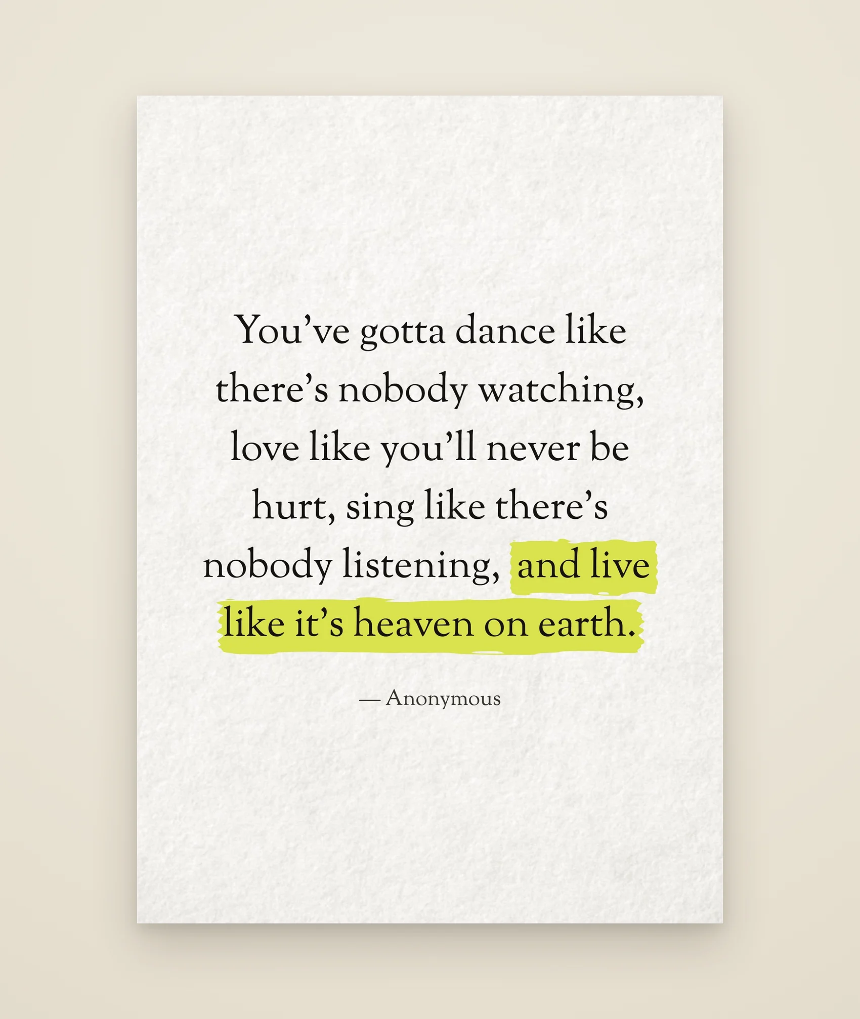 You've gotta dance like there's nobody watching, love like you'll never be hurt, sing like there's nobody listening, and live like it's heaven on earth.