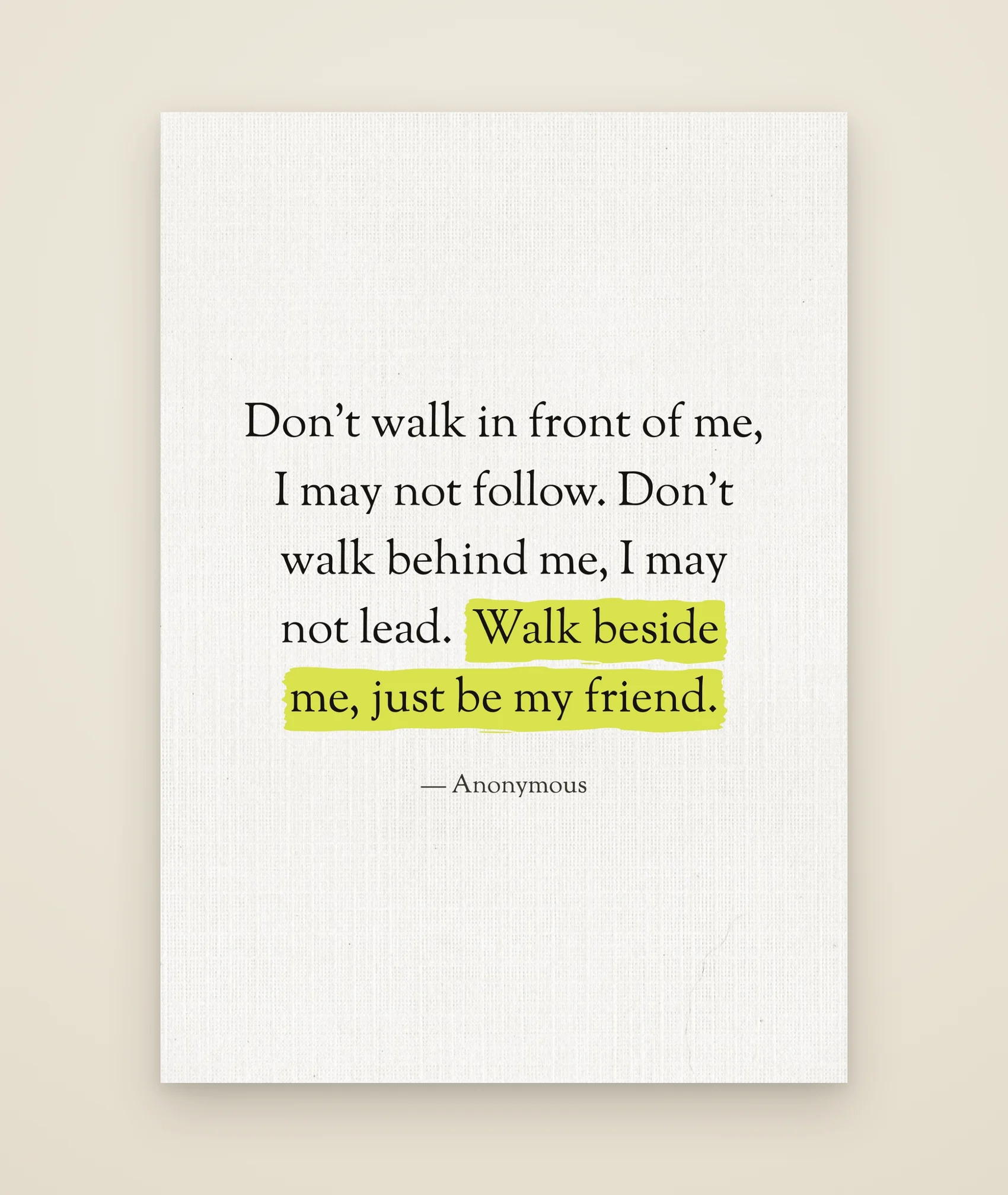 Don't walk in front of me, I may not follow. Don't walk behind me, I may not lead. Walk beside me, just be my friend.