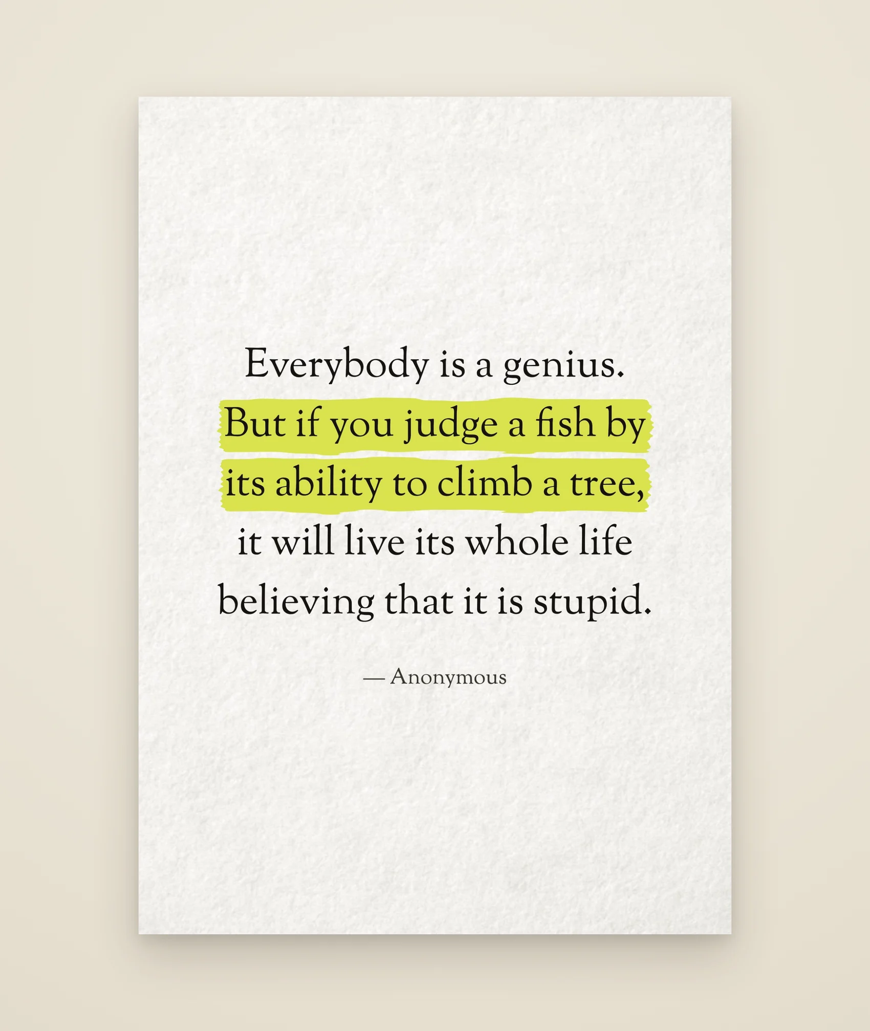 Everybody is a genius. But if you judge a fish by its ability to climb a tree, it will live its whole life believing that it is stupid.