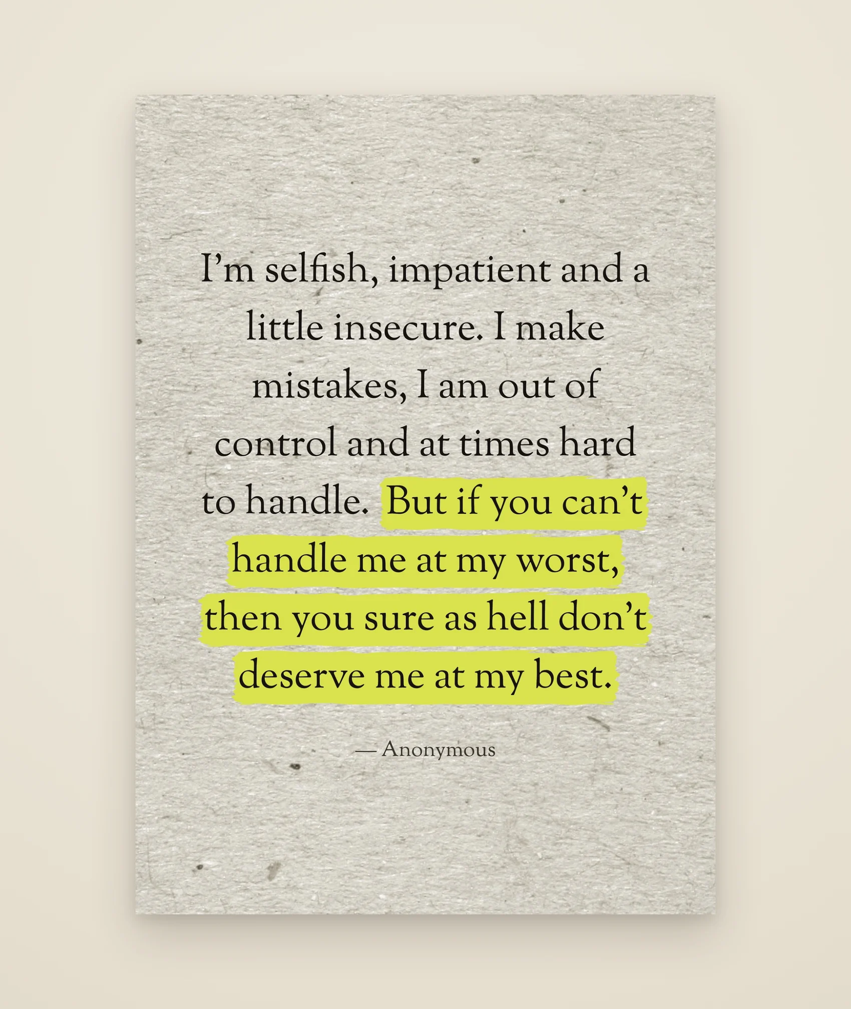 I'm selfish, impatient and a little insecure. I make mistakes, I am out of control and at times hard to handle. But if you can't handle me at my worst, then you sure as hell don't deserve me at my best.